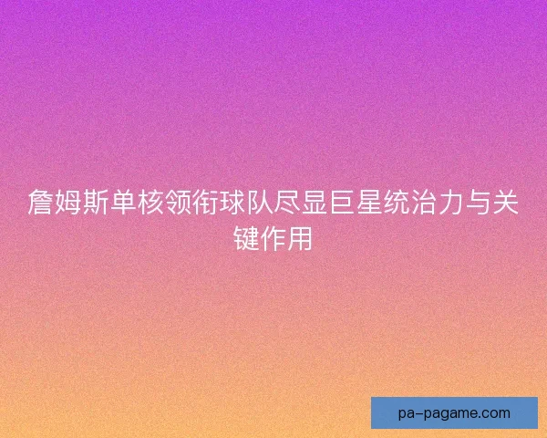 詹姆斯单核领衔球队尽显巨星统治力与关键作用