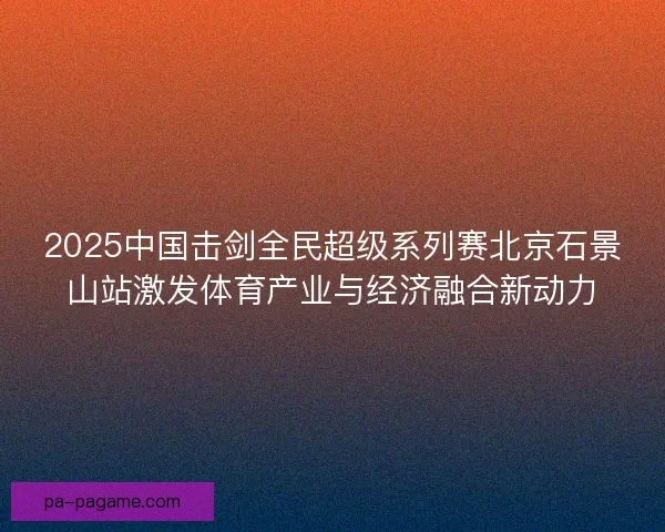 2025中国击剑全民超级系列赛北京石景山站激发体育产业与经济融合新动力