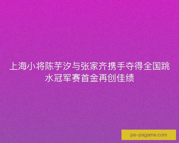 上海小将陈芋汐与张家齐携手夺得全国跳水冠军赛首金再创佳绩